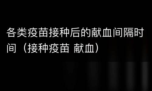 各类疫苗接种后的献血间隔时间（接种疫苗 献血）