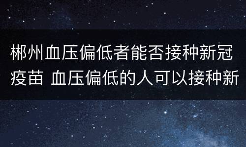 郴州血压偏低者能否接种新冠疫苗 血压偏低的人可以接种新冠疫苗吗