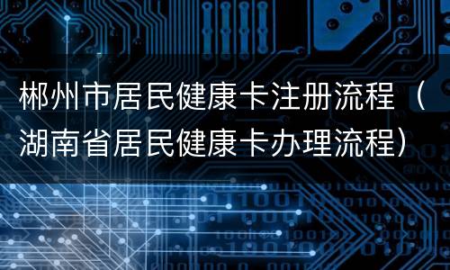 郴州市居民健康卡注册流程（湖南省居民健康卡办理流程）