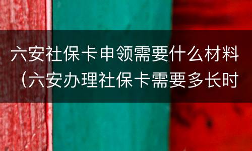 六安社保卡申领需要什么材料（六安办理社保卡需要多长时间）