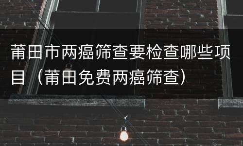 莆田市两癌筛查要检查哪些项目（莆田免费两癌筛查）