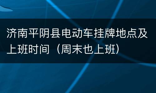 济南平阴县电动车挂牌地点及上班时间（周末也上班）