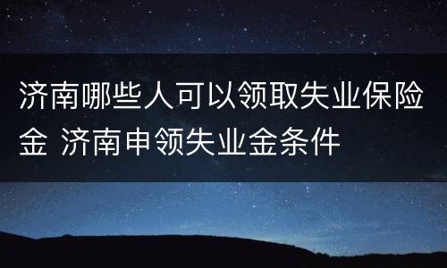 济南哪些人可以领取失业保险金 济南申领失业金条件