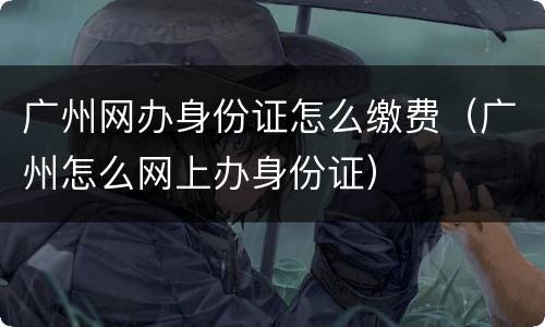 广州网办身份证怎么缴费（广州怎么网上办身份证）