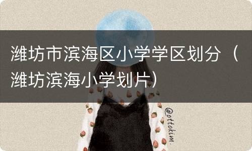 潍坊市滨海区小学学区划分（潍坊滨海小学划片）