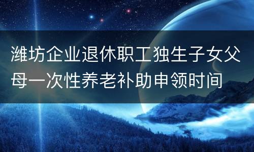 潍坊企业退休职工独生子女父母一次性养老补助申领时间