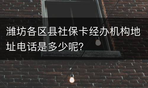 潍坊各区县社保卡经办机构地址电话是多少呢？