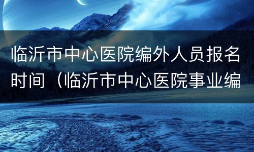 临沂市中心医院编外人员报名时间（临沂市中心医院事业编招聘）
