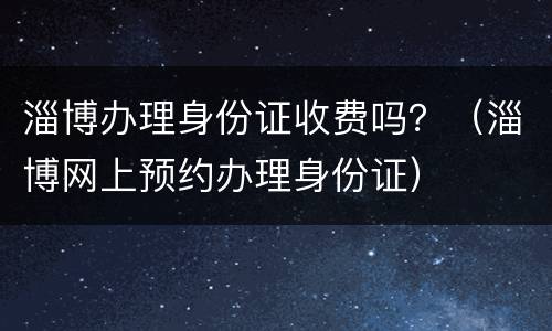 淄博办理身份证收费吗？（淄博网上预约办理身份证）
