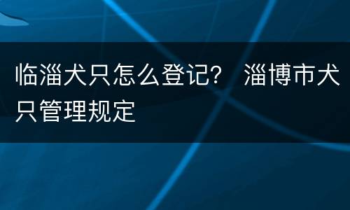 临淄犬只怎么登记？ 淄博市犬只管理规定