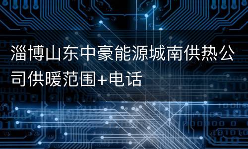 淄博山东中豪能源城南供热公司供暖范围+电话