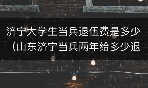 济宁大学生当兵退伍费是多少（山东济宁当兵两年给多少退伍金）