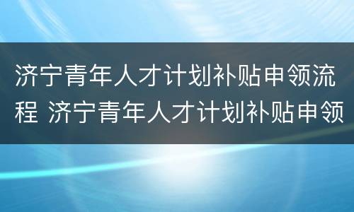济宁青年人才计划补贴申领流程 济宁青年人才计划补贴申领流程及时间