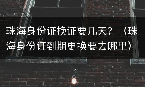 珠海身份证换证要几天？（珠海身份证到期更换要去哪里）