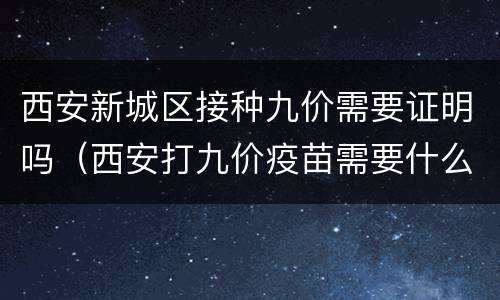 西安新城区接种九价需要证明吗（西安打九价疫苗需要什么证件）