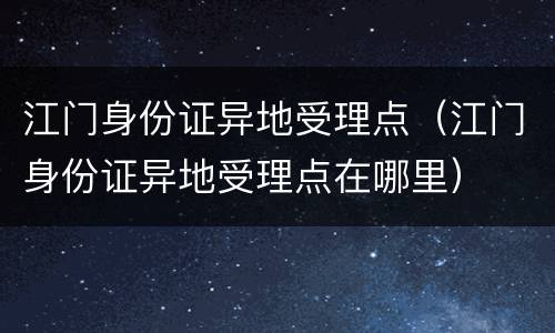 江门身份证异地受理点（江门身份证异地受理点在哪里）