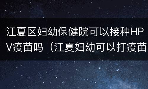 江夏区妇幼保健院可以接种HPV疫苗吗（江夏妇幼可以打疫苗么）