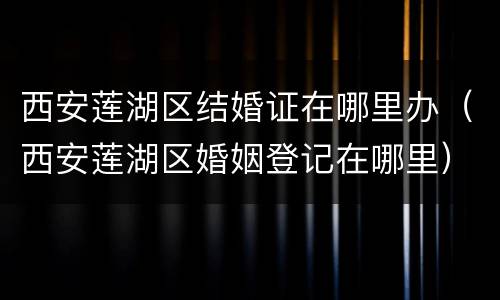 西安莲湖区结婚证在哪里办（西安莲湖区婚姻登记在哪里）