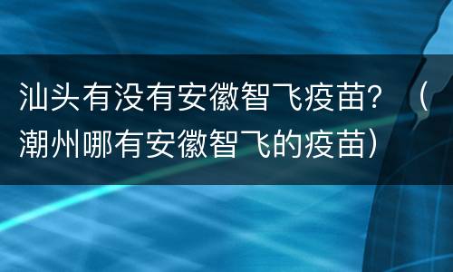 汕头有没有安徽智飞疫苗？（潮州哪有安徽智飞的疫苗）