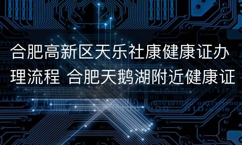 合肥高新区天乐社康健康证办理流程 合肥天鹅湖附近健康证办理