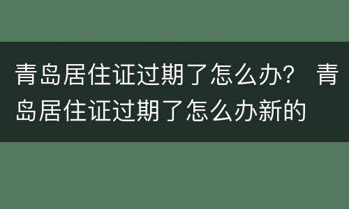 青岛居住证过期了怎么办？ 青岛居住证过期了怎么办新的