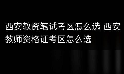 西安教资笔试考区怎么选 西安教师资格证考区怎么选