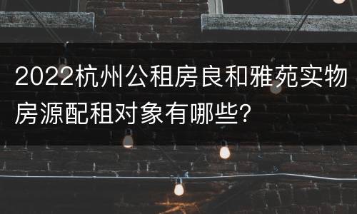 2022杭州公租房良和雅苑实物房源配租对象有哪些？