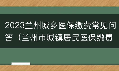 2023兰州城乡医保缴费常见问答（兰州市城镇居民医保缴费时间2021）