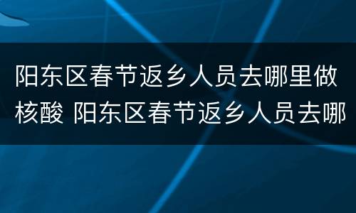 阳东区春节返乡人员去哪里做核酸 阳东区春节返乡人员去哪里做核酸呢