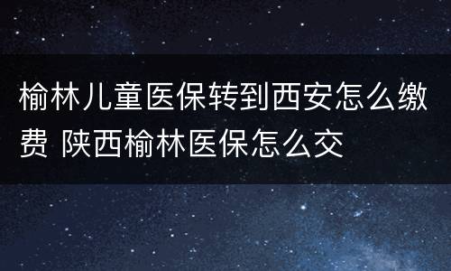 榆林儿童医保转到西安怎么缴费 陕西榆林医保怎么交