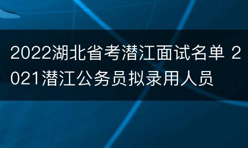 2022湖北省考潜江面试名单 2021潜江公务员拟录用人员