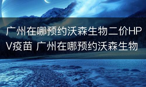 广州在哪预约沃森生物二价HPV疫苗 广州在哪预约沃森生物二价hpv疫苗第三针