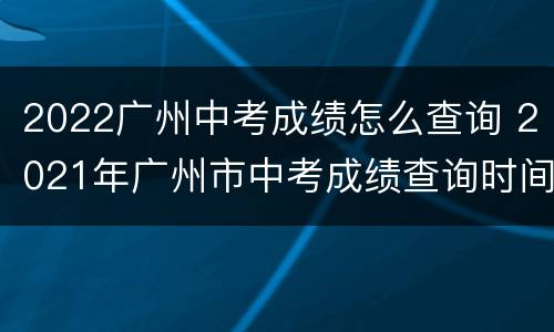 2022广州中考成绩怎么查询 2021年广州市中考成绩查询时间