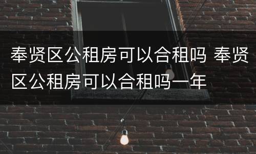 奉贤区公租房可以合租吗 奉贤区公租房可以合租吗一年