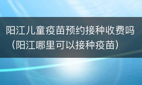 阳江儿童疫苗预约接种收费吗（阳江哪里可以接种疫苗）