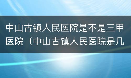 中山古镇人民医院是不是三甲医院（中山古镇人民医院是几甲医院）