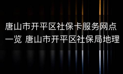 唐山市开平区社保卡服务网点一览 唐山市开平区社保局地理位置