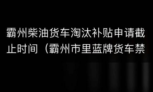 霸州柴油货车淘汰补贴申请截止时间（霸州市里蓝牌货车禁行吗）