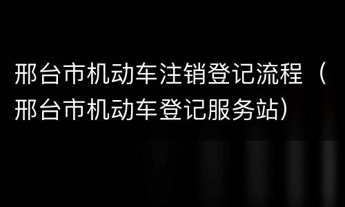 邢台市机动车注销登记流程（邢台市机动车登记服务站）