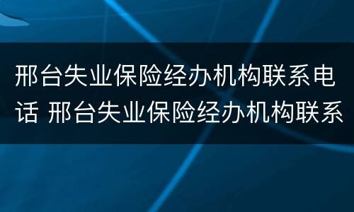 邢台失业保险经办机构联系电话 邢台失业保险经办机构联系电话是多少