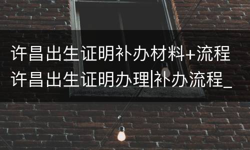 许昌出生证明补办材料+流程 许昌出生证明办理|补办流程_时间_地点_时限
