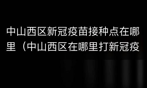 中山西区新冠疫苗接种点在哪里（中山西区在哪里打新冠疫苗）