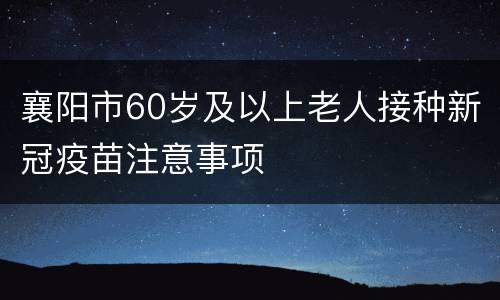 襄阳市60岁及以上老人接种新冠疫苗注意事项
