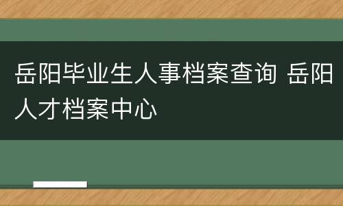 岳阳毕业生人事档案查询 岳阳人才档案中心