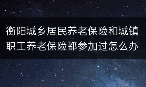 衡阳城乡居民养老保险和城镇职工养老保险都参加过怎么办？