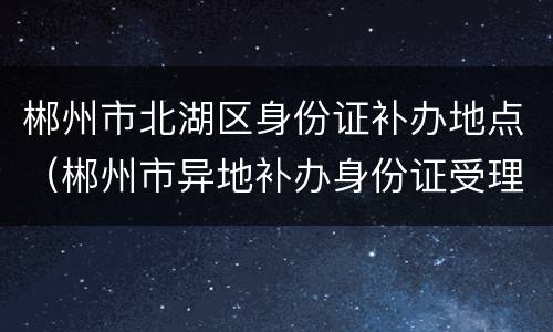 郴州市北湖区身份证补办地点（郴州市异地补办身份证受理点）