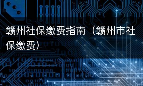 赣州社保缴费指南（赣州市社保缴费）