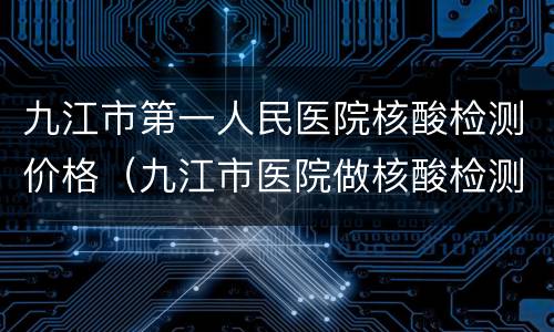 九江市第一人民医院核酸检测价格（九江市医院做核酸检测）