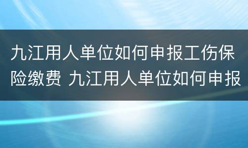 九江用人单位如何申报工伤保险缴费 九江用人单位如何申报工伤保险缴费基数