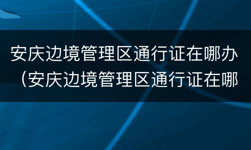 安庆边境管理区通行证在哪办（安庆边境管理区通行证在哪办理）